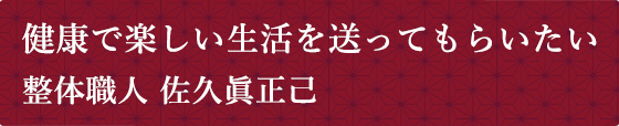 健康で楽しい生活を送ってもらいたい 整体職人 佐久眞正己